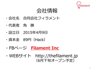 24
・会社名 合同会社フィラメント
・代表者 角 勝
・設立日 2015年4月9日
・資本金 89円（Hack）
・FBページ Filament Inc
・WEBサイト http://thefilament.jp
（6月下旬オープン予定）
会社情報
 