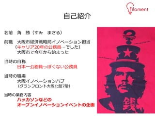 3
名前 角 勝（すみ まさる）
前職 大阪市経済戦略局イノベーション担当
（キャリア20年の公務員…でした）
大阪市で今年から始まった
当時の自称
日本一公務員っぽくない公務員
当時の職場
大阪イノベーションハブ
（グランフロント大阪北館7階）
当時の業務内容
ハッカソンなどの
オープンイノベーションイベントの企画
自己紹介
 