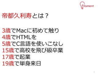 6
3歳でMacに初めて触り
4歳でHTMLを
5歳でC言語を使いこなし
15歳で高校を飛び級卒業
17歳で起業
19歳で単身来日
帝都久利寿とは？
 