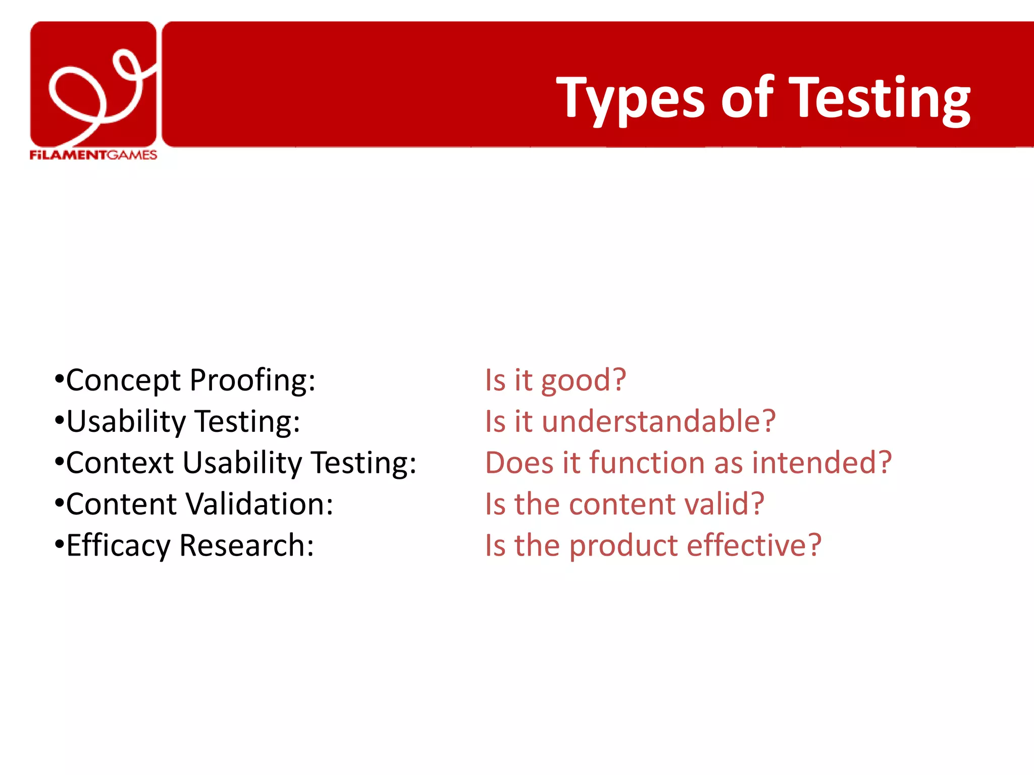 Types of Testing



•Concept Proofing:            Is it good?
•Usability Testing:           Is it understandable?
•Context Usability Testing:   Does it function as intended?
•Content Validation:          Is the content valid?
•Efficacy Research:           Is the product effective?
 