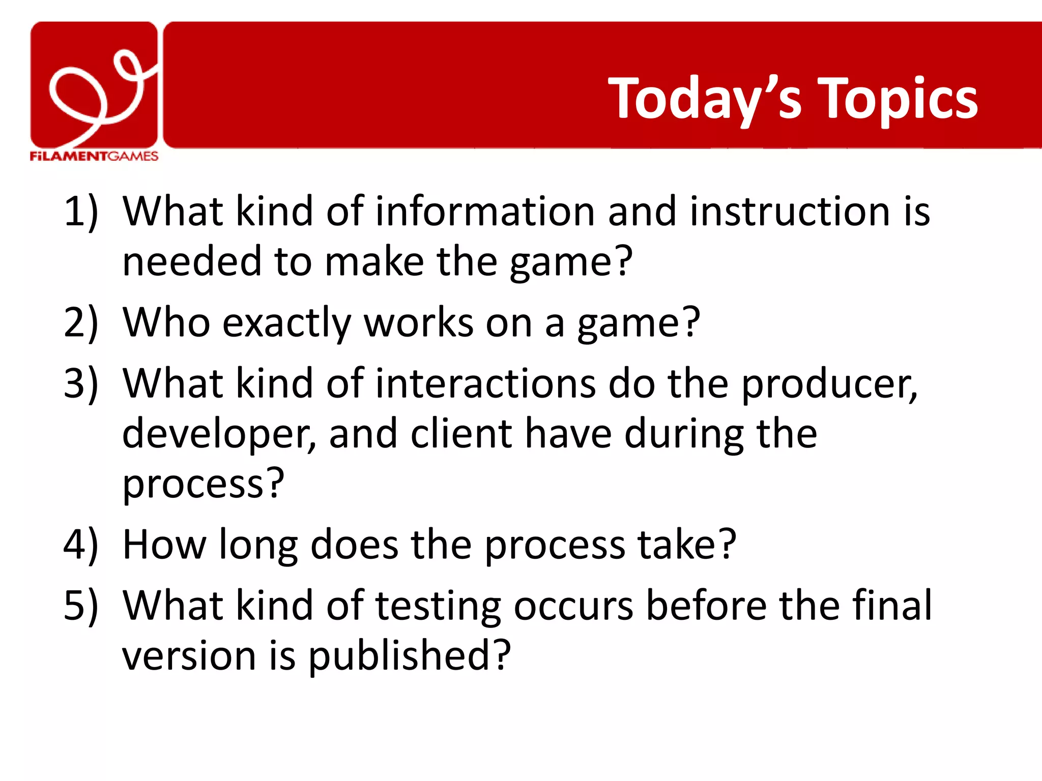 Today’s Topics
1) What kind of information and instruction is
   needed to make the game?
2) Who exactly works on a game?
3) What kind of interactions do the producer,
   developer, and client have during the
   process?
4) How long does the process take?
5) What kind of testing occurs before the final
   version is published?
 