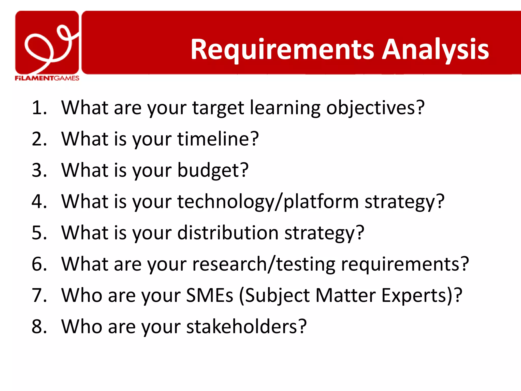 Requirements Analysis
1.   What are your target learning objectives?
2.   What is your timeline?
3.   What is your budget?
4.   What is your technology/platform strategy?
5.   What is your distribution strategy?
6.   What are your research/testing requirements?
7.   Who are your SMEs (Subject Matter Experts)?
8.   Who are your stakeholders?
 