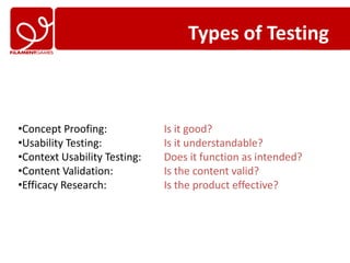 Types of Testing



•Concept Proofing:            Is it good?
•Usability Testing:           Is it understandable?
•Context Usability Testing:   Does it function as intended?
•Content Validation:          Is the content valid?
•Efficacy Research:           Is the product effective?
 