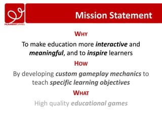 Mission Statement
                      WHY
   To make education more interactive and
     meaningful, and to inspire learners
                     HOW
By developing custom gameplay mechanics to
      teach specific learning objectives
                     WHAT
       High quality educational games
 