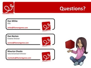 Questions?

Dan White
CEO

white@filamentgames.com



Dan Norton
Creative Director

norton@filamentgames.com



Maurice Cheeks
Sales & Outreach Director

mocheeks@filamentgames.com
 