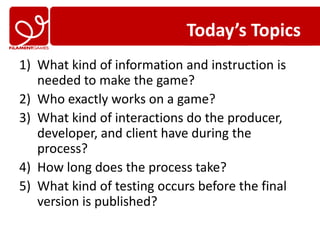 Today’s Topics
1) What kind of information and instruction is
   needed to make the game?
2) Who exactly works on a game?
3) What kind of interactions do the producer,
   developer, and client have during the
   process?
4) How long does the process take?
5) What kind of testing occurs before the final
   version is published?
 