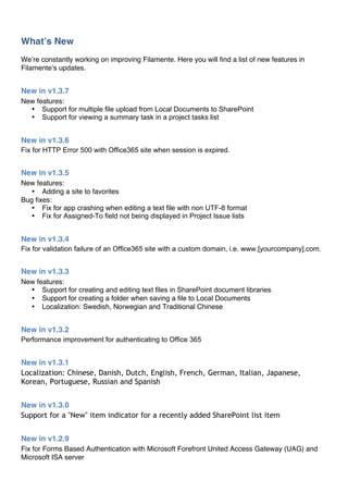 Whatʼs New
Weʼre constantly working on improving Filamente. Here you will find a list of new features in
Filamenteʼs updates.


New in v1.3.7
New features:
  • Support for multiple file upload from Local Documents to SharePoint
  • Support for viewing a summary task in a project tasks list


New in v1.3.6
Fix for HTTP Error 500 with Office365 site when session is expired.


New in v1.3.5
New features:
   • Adding a site to favorites
Bug fixes:
   • Fix for app crashing when editing a text file with non UTF-8 format
   • Fix for Assigned-To field not being displayed in Project Issue lists


New in v1.3.4
Fix for validation failure of an Office365 site with a custom domain, i.e. www.[yourcompany].com.


New in v1.3.3
New features:
  • Support for creating and editing text files in SharePoint document libraries
  • Support for creating a folder when saving a file to Local Documents
  • Localization: Swedish, Norwegian and Traditional Chinese


New in v1.3.2
Performance improvement for authenticating to Office 365


New in v1.3.1
Localization: Chinese, Danish, Dutch, English, French, German, Italian, Japanese,
Korean, Portuguese, Russian and Spanish


New in v1.3.0
Support for a "New" item indicator for a recently added SharePoint list item


New in v1.2.9
Fix for Forms Based Authentication with Microsoft Forefront United Access Gateway (UAG) and
Microsoft ISA server
 
