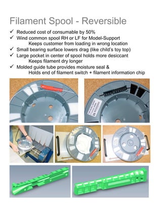 Filament Spool - Reversible
 Reduced cost of consumable by 50%
 Wind common spool RH or LF for Model-Support
      Keeps customer from loading in wrong location
 Small bearing surface lowers drag (like child’s toy top)
 Large pocket in center of spool holds more desiccant
      Keeps filament dry longer
 Molded guide tube provides moisture seal &
      Holds end of filament switch + filament information chip
 