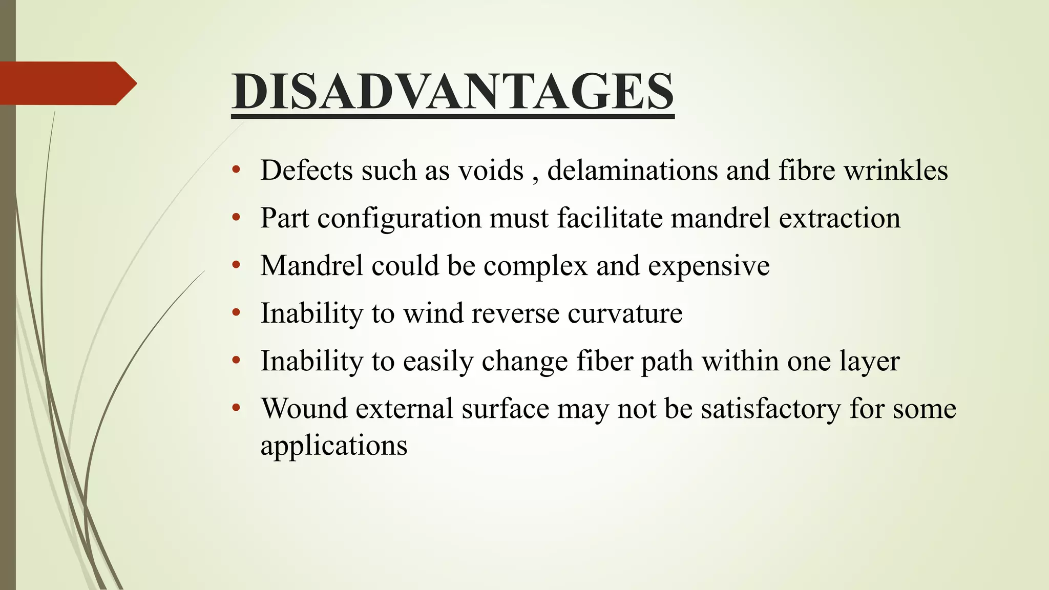 DISADVANTAGES
• Defects such as voids , delaminations and fibre wrinkles
• Part configuration must facilitate mandrel extraction
• Mandrel could be complex and expensive
• Inability to wind reverse curvature
• Inability to easily change fiber path within one layer
• Wound external surface may not be satisfactory for some
applications
 