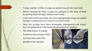• A large number of fibre rovings are pulled towards the resin bath.
• Before entering the bath, rovings are gathered in the form of band
by passing them through stainless steel comb.
• At the end of the resin bath, the resin impregnated rovings are pulled
through a wiping device to remove excessive resin.
• Once the rovings have been thoroughly impregnated and wiped,
they are gathered on a flat band and positioned on mandrel.
• The band former is usually
located on the carriage which
traverses back and forth
parallel to the mandrel.
 