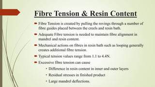 Fibre Tension & Resin Content
 Fibre Tension is created by pulling the rovings through a number of
fibre guides placed between the creels and resin bath.
 Adequate Fibre tension is needed to maintain fibre alignment in
mandrel and resin content.
 Mechanical actions on fibres in resin bath such as looping generally
creates additional fibre tension.
 Typical tension values range from 1.1 to 4.4N.
 Excessive fibre tension can cause
• Difference in resin content in inner and outer layers
• Residual stresses in finished product
• Large mandrel deflections.
 