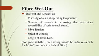 Fibre Wet-Out
Fibre Wet-Out depends on
• Viscosity of resin at operating temperature
• Number of strands in a roving that determines
accessibility of resin to each strand.
• Fibre Tension.
• Speed of winding
• Length of Resin bath.
(For good Wet-Out , each roving should be under resin bath
for 1/3 to ½ seconds in a bath of 20cm)
 