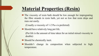 Material Properties (Resin)
 The viscosity of resin bath should be low enough for impregnating
the fibre strands in resin bath, yet not so low that resin drips and
runs out easily.
(Usually a viscosity of 1-2 Pa-s is preferred)
 Should have relatively long pot life.
(Pot life is the amount of time taken for an initial mixed viscosity to
double)
 Should be chemically inert.
 Shouldn’t change its composition when subjected to high
temperature.
 