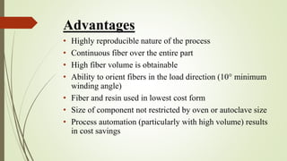 Advantages
• Highly reproducible nature of the process
• Continuous fiber over the entire part
• High fiber volume is obtainable
• Ability to orient fibers in the load direction (10° minimum
winding angle)
• Fiber and resin used in lowest cost form
• Size of component not restricted by oven or autoclave size
• Process automation (particularly with high volume) results
in cost savings
 