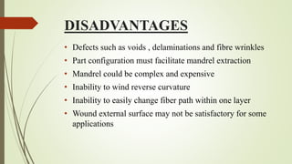 DISADVANTAGES
• Defects such as voids , delaminations and fibre wrinkles
• Part configuration must facilitate mandrel extraction
• Mandrel could be complex and expensive
• Inability to wind reverse curvature
• Inability to easily change fiber path within one layer
• Wound external surface may not be satisfactory for some
applications
 
