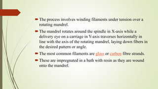 The process involves winding filaments under tension over a
rotating mandrel.
The mandrel rotates around the spindle in X-axis while a
delivery eye on a carriage in Y-axis traverses horizontally in
line with the axis of the rotating mandrel, laying down fibers in
the desired pattern or angle.
The most common filaments are glass or carbon fibre strands.
These are impregnated in a bath with resin as they are wound
onto the mandrel.
 