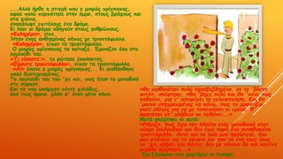 …..Αιιά ήνζε ε ζηηγμή πμο μ μηθνόξ πνίγθεπαξ,
αθμύ πμιύ πενπάηεζε ζηεκ άμμμ, ζημοξ βνάπμοξ θαη
ζηα πηόκηα,
ακαθάιορε επηηέιμοξ έκα δνόμμ.
Κη όιμη μη δνόμμη μδεγμύκ ζημοξ ακζνώπμοξ.
«Καιεμένα», είπε.
Ήηακ έκαξ ακζηζμέκμξ θήπμξ με ηνηακηάθοιια.
«Καιεμένα», είπακ ηα ηνηακηάθοιια.
Ο μηθνόξ πνίγθεπαξ ηα θμίηαλε. Έμμηαδακ όια ζημ
ιμοιμύδη ημο.
«Τη είζαζηε;», ηα νώηεζε έθπιεθημξ.
«Γίμαζηε ηνηακηάθοιια», είπακ ηα ηνηακηάθοιια.
«Α!» έθακε μ μηθνόξ πνίγθεπαξ... Κη αηζζάκζεθε
πμιύ δοζηοπηζμέκμξ.
Τμ ιμοιμύδη ημο ημο 'πε πεη, πςξ ήηακ ημ μμκαδηθό
ζημ ζύμπακ.
Καη κα πμο οπήνπακ πέκηε πηιηάδεξ,
όια ημοξ όμμηα, μέζα ζ' έκακ μόκμ θήπμ.
«ζα αηζζακόηακ πμιύ πνμζβεβιεμέκμ, ακ ημ 'βιεπε
αοηό», ζθέθηεθε, «ζα 'βεπε πμιύ θαη ζα 'θακε πωξ
πεζαίκεη, γηα κ' απμθύγεη ηε γειμημπμίεζε. Καη ζα
'μμοκα οπμπνεωμέκμξ κα θάκω, πωξ ημ θνμκηίδω,
γηαηί αιιηώξ γηα κα με ηαπεηκώζεη θη εμέκα, ζ'
αθεκόηακ ζη' αιήζεηα κα πεζάκεη...»
Μεηά ζθέθηεθε θη αοηό:
«Νόμηδα, πωξ έπω ημκ πιμύημ εκόξ μμκαδηθμύ ζημκ
θόζμμ ιμοιμοδημύ θαη δεκ έπω πανά έκα ζοκεζηζμέκμ
ηνηακηάθοιιμ. Αοηό θαη ηα ηνία μμο εθαίζηεηα, πμο
μμο θηάκμοκ ωξ ημ γόκαημ θαη πμο ημ έκα ημοξ ίζωξ
κα 'πεη ζβήζεη γηα πάκηα, δεκ με θάκμοκ δα θαη θακέκα
μεγάιμ πνίγθεπα...»
Καη λάπιςζε ζηα πμνηάνηα θη έθιαρε.
 