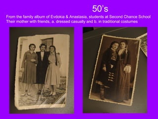 50’s
From the family album of Evdokia & Anastasia, students at Second Chance School
Their mother with friends, a. dressed casually and b. in traditional costumes
 