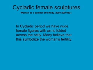 Cycladic female sculptures
   Woman as a symbol of fertility (3000-2000 BC)




 In Cycladic period we have nude
 female figures with arms folded
 across the belly. Many believe that
 this symbolize the woman's fertility.
 