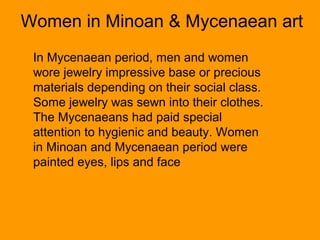 Women in Minoan & Mycenaean art
 In Mycenaean period, men and women
 wore jewelry impressive base or precious
 materials depending on their social class.
 Some jewelry was sewn into their clothes.
 The Mycenaeans had paid special
 attention to hygienic and beauty. Women
 in Minoan and Mycenaean period were
 painted eyes, lips and face
 