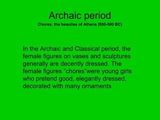 Archaic period
     Chores: the beauties of Athens (800-500 BC)




In the Archaic and Classical period, the
female figures on vases and sculptures
generally are decently dressed. The
female figures “chores”were young girls
who pretend good, elegantly dressed,
decorated with many ornaments
 