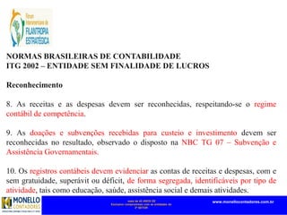 mais de 45 ANOS DE
Exclusivo compromisso com as entidades do
3º SETOR
www.monellocontadores.com.br
NORMAS BRASILEIRAS DE CONTABILIDADE
ITG 2002 – ENTIDADE SEM FINALIDADE DE LUCROS
Reconhecimento
8. As receitas e as despesas devem ser reconhecidas, respeitando-se o regime
contábil de competência.
9. As doações e subvenções recebidas para custeio e investimento devem ser
reconhecidas no resultado, observado o disposto na NBC TG 07 – Subvenção e
Assistência Governamentais.
10. Os registros contábeis devem evidenciar as contas de receitas e despesas, com e
sem gratuidade, superávit ou déficit, de forma segregada, identificáveis por tipo de
atividade, tais como educação, saúde, assistência social e demais atividades.
 