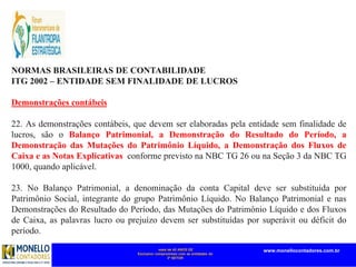 mais de 45 ANOS DE
Exclusivo compromisso com as entidades do
3º SETOR
www.monellocontadores.com.br
NORMAS BRASILEIRAS DE CONTABILIDADE
ITG 2002 – ENTIDADE SEM FINALIDADE DE LUCROS
Demonstrações contábeis
22. As demonstrações contábeis, que devem ser elaboradas pela entidade sem finalidade de
lucros, são o Balanço Patrimonial, a Demonstração do Resultado do Período, a
Demonstração das Mutações do Patrimônio Líquido, a Demonstração dos Fluxos de
Caixa e as Notas Explicativas, conforme previsto na NBC TG 26 ou na Seção 3 da NBC TG
1000, quando aplicável.
23. No Balanço Patrimonial, a denominação da conta Capital deve ser substituída por
Patrimônio Social, integrante do grupo Patrimônio Líquido. No Balanço Patrimonial e nas
Demonstrações do Resultado do Período, das Mutações do Patrimônio Líquido e dos Fluxos
de Caixa, as palavras lucro ou prejuízo devem ser substituídas por superávit ou déficit do
período.
 