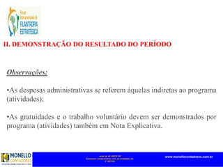 mais de 45 ANOS DE
Exclusivo compromisso com as entidades do
3º SETOR
www.monellocontadores.com.br
II. DEMONSTRAÇÃO DO RESULTADO DO PERÍODO
Observações:
•As despesas administrativas se referem àquelas indiretas ao programa
(atividades);
•As gratuidades e o trabalho voluntário devem ser demonstrados por
programa (atividades) também em Nota Explicativa.
 