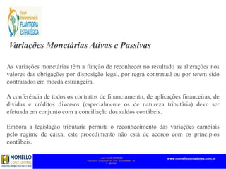 mais de 45 ANOS DE
Exclusivo compromisso com as entidades do
3º SETOR
www.monellocontadores.com.br
Variações Monetárias Ativas e Passivas
As variações monetárias têm a função de reconhecer no resultado as alterações nos
valores das obrigações por disposição legal, por regra contratual ou por terem sido
contratados em moeda estrangeira.
A conferência de todos os contratos de financiamento, de aplicações financeiras, de
dívidas e créditos diversos (especialmente os de natureza tributária) deve ser
efetuada em conjunto com a conciliação dos saldos contábeis.
Embora a legislação tributária permita o reconhecimento das variações cambiais
pelo regime de caixa, este procedimento não está de acordo com os princípios
contábeis.
 
