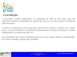 mais de 45 ANOS DE
Exclusivo compromisso com as entidades do
3º SETOR
www.monellocontadores.com.br
Conciliação
A conciliação consiste, basicamente, na comparação do saldo de uma conta com uma
informação externa à contabilidade, de maneira que se possa ter certeza quanto à exatidão do
saldo em análise.
As fontes de informações mais usuais para verificação dos registros contábeis são os livros
fiscais, os extratos bancários, as posições de financiamentos e carteiras de cobranças, as folhas
de pagamento, os controles de caixa, etc.
Nas conciliações das contas do disponível deve-se ter uma atenção especial à contabilização
dos valores recebidos ou pagos pelas entidades.
 