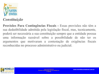 mais de 45 ANOS DE
Exclusivo compromisso com as entidades do
3º SETOR
www.monellocontadores.com.br
Constituição das Provisões (continuação)
Provisões Para Contingências Fiscais - Essas provisões não têm a
sua dedutibilidade admitida pela legislação fiscal, mas, tecnicamente,
poderá ser necessária a sua constituição sempre que a entidade possua
uma informação razoável sobre a possibilidade de não ter os
argumentos que motivaram a contestação de exigências fiscais
reconhecidas no processo administrativo ou judicial.
 