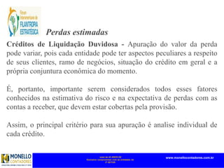 mais de 45 ANOS DE
Exclusivo compromisso com as entidades do
3º SETOR
www.monellocontadores.com.br
Perdas estimadas
Créditos de Liquidação Duvidosa - Apuração do valor da perda
pode variar, pois cada entidade pode ter aspectos peculiares a respeito
de seus clientes, ramo de negócios, situação do crédito em geral e a
própria conjuntura econômica do momento.
É, portanto, importante serem considerados todos esses fatores
conhecidos na estimativa do risco e na expectativa de perdas com as
contas a receber, que devem estar cobertas pela provisão.
Assim, o principal critério para sua apuração é analise individual de
cada crédito.
 