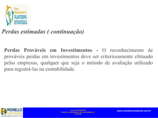 mais de 45 ANOS DE
Exclusivo compromisso com as entidades do
3º SETOR
www.monellocontadores.com.br
Perdas estimadas ( continuação)
Perdas Prováveis em Investimentos - O reconhecimento de
prováveis perdas em investimentos deve ser criteriosamente efetuado
pelas empresas, qualquer que seja o método de avaliação utilizado
para registrá-las na contabilidade.
 