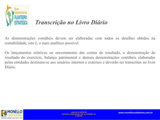 mais de 45 ANOS DE
Exclusivo compromisso com as entidades do
3º SETOR
www.monellocontadores.com.br
Transcrição no Livro Diário
As demonstrações contábeis devem ser elaboradas com todos os detalhes obtidos na
contabilidade, isto é, o mais analítico possível.
Os lançamentos relativos ao encerramento das contas de resultado, a demonstração do
resultado do exercício, balanço patrimonial e demais demonstrações contábeis elaboradas
pelas entidades destinam-se aos usuários internos e externos e deverão ser transcritas no livro
Diário.
As demonstrações contábeis, que devem ser elaboradas pela entidade sem
finalidade de lucros, são o Balanço Patrimonial, a Demonstração do Resultado do
Período, a Demonstração das Mutações do Patrimônio Líquido, a Demonstração
dos Fluxos de Caixa e as Notas Explicativas, conforme previsto na NBC TG 26
ou na Seção 3 da NBC TG 1000, quando aplicável.
 