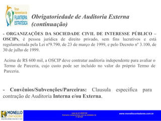 mais de 45 ANOS DE
Exclusivo compromisso com as entidades do
3º SETOR
www.monellocontadores.com.br
- ORGANIZAÇÕES DA SOCIEDADE CIVIL DE INTERESSE PÚBLICO –
OSCIPs, é pessoa jurídica de direito privado, sem fins lucrativos e está
regulamentada pela Lei nº9.790, de 23 de março de 1999, e pelo Decreto nº 3.100, de
30 de julho de 1999.
Obrigatoriedade de Auditoria Externa
(continuação)
Acima de R$ 600 mil, a OSCIP deve contratar auditoria independente para avaliar o
Termo de Parceria, cujo custo pode ser incluído no valor do próprio Termo de
Parceria.
- Convênios/Subvenções/Parceiras: Clausula especifica para
contração de Auditoria Interna e/ou Externa.
 