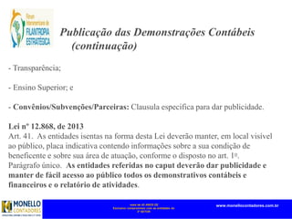 mais de 45 ANOS DE
Exclusivo compromisso com as entidades do
3º SETOR
www.monellocontadores.com.br
- Transparência;
- Ensino Superior; e
- Convênios/Subvenções/Parceiras: Clausula especifica para dar publicidade.
Lei nº 12.868, de 2013
Art. 41. As entidades isentas na forma desta Lei deverão manter, em local visível
ao público, placa indicativa contendo informações sobre a sua condição de
beneficente e sobre sua área de atuação, conforme o disposto no art. 1o.
Parágrafo único. As entidades referidas no caput deverão dar publicidade e
manter de fácil acesso ao público todos os demonstrativos contábeis e
financeiros e o relatório de atividades.
Publicação das Demonstrações Contábeis
(continuação)
 