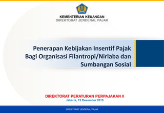 DIREKTORAT JENDERAL PAJAK
KEMENTERIAN KEUANGAN
DIREKTORAT JENDERAL PAJAK
Penerapan Kebijakan Insentif Pajak
Bagi Organisasi Filantropi/Nirlaba dan
Sumbangan Sosial
DIREKTORAT PERATURAN PERPAJAKAN II
Jakarta, 15 Desember 2015
 
