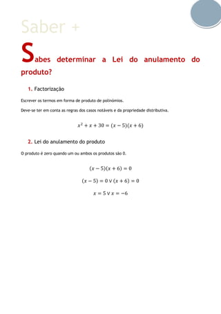 Saber +
Sabes determinar a Lei do anulamento do
produto?
1. Factorização
Escrever os termos em forma de produto de polinómios.
Deve-se ter em conta as regras dos casos notáveis e da propriedade distributiva.
𝑥2
+ 𝑥 + 30 = (𝑥 − 5)(𝑥 + 6)
2. Lei do anulamento do produto
O produto é zero quando um ou ambos os produtos são 0.
(𝑥 − 5)(𝑥 + 6) = 0
(𝑥 − 5) = 0 ∨ (𝑥 + 6) = 0
𝑥 = 5 ∨ 𝑥 = −6
 