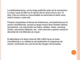 La dietilcarbamazina  era la droga preferida antes de la ivermectina. La dosis usual de DEC es 6 mg/ kg /día en dosis única o por 12 días. Para el control en comunidades se administra la dosis única cada 6 meses o cada año.  Produce importantes síntomas de intolerancia, principalmente por la acción microfilaricida, aunque la droga misma tiene también efectos secundarios. Las reacciones son fiebre, cefalea, mareo, anorexia, vómito, reacciones alérgicas, etc., más comunes y graves cuando la densidad de microfilariasis es mayor.  El albendazol a la dosis única de 400 a 600 mg es un buen microfilaricida y su utilidad es principalmente en programas de control, combinado con una de las dos drogas mencionadas. 