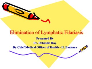 Elimination of Lymphatic Filariasis
Presented By
Dr. Debashis Roy
Dy.Chief Medical Officer of Health - II, Bankura
 