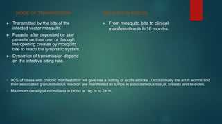 MODE OF TRANSMISSION
► Transmitted by the bite of the
infected vector mosquito.
► Parasite after deposited on skin
parasite on their own or through
the opening creates by mosquito
bite to reach the lymphatic system.
► Dynamics of transmission depend
on the infective biting rate.
► From mosquito bite to clinical
manifestation is 8-16 months.
INCUBATION PERIOD
• 90% of cases with chronic manifestation will give rise a history of acute attacks . Occasionally the adult worms and
their associated granulomatous reaction are manifested as lumps in subcutaneous tissue, breasts and testicles.
• Maximum density of microfilaria in blood is 10p.m to 2a.m.
 