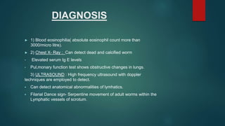 DIAGNOSIS
► 1) Blood eosinophilia( absolute eosinophil count more than
3000/micro litre).
► 2) Chest X- Ray : Can detect dead and calcified worm
• Elevated serum Ig E levels
• Pul,monary function test shows obstructive changes in lungs.
3) ULTRASOUND : High frequency ultrasound with doppler
techniques are employed to detect.
 Can detect anatomical abnormalities of lymhatics.
 Filarial Dance sign- Serpentine movement of adult worms within the
Lymphatic vessels of scrotum.
 