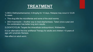 TREATMENT
1) DEC( Diethylcarbamazine): 4-6mg/kg for 14 days, Relapse may occur in 12-25
% cases.
► This drug kills the microfilariae and some of the adult worms
► DEC+Ivermectin – Another way to treat elephantiasis. Taken once a year and
the combination has better long term results.
2) DOXYCYCLIN: Targets the intracellular endosymbiont, Wolbaschia .
It is an alternative first line antifilarial Therapy for adults and children > 8 years of
age with lymphatic filariasis.
Has effect on adult worm.
 