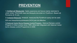 PREVENTION
1) Antilarval Measures: Highly expensive and hence mainly restricted to
urban areas. Chemicals used are Mosquito larvicidal oil, Pyrethrum- Based oil(
Pyrosene oil- E) etc.
2) Antiadult Measures: Antiadult measures like Pyrethrum spray can be used.
DDt and Hexachlorocyclohexane (HCH) are not effective.
3) National Vector Borne Disease Control Program : National filariasis control
Program in India is active since 1955, whicj was integrated with National Vector
borne disease control Programme in 2006.
 