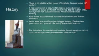 History
► There is no reliable written record of lymphatic filariasis before 16th
century
► It has been known to occur in Nile region. During Egyptian
civilization, a statue of Pharaoh Mentuhotep depicts swollen limbs,
surveys from nok civilization in west Africa depicted scrotal
swelling.
► First written account comes from the ancient Greek and Roman
civilization.
► Writer were able to differentiate between leprosy (Elephantiasis
graecorum) and lymphatic filariasis (Elephantiasis arabum)
• The first reliable documentation of lymphatic filariasis symptoms did not
occur until an exploration of Goa between 1588 and 1592.
 