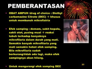 PEMBERANTASAN OBAT AMPUH /drug of choice : Diethyl carbamazine Citrate (DEC)    khusus untuk membunuh mikrofialria Efek samping : demam, sakit kepala, sakit otot, pusing mual    reaksi tubuh terhadap banyaknya mikrofilaria dalam darah yang mati. Semakin banyak mikrofilaria yang mati semakin hebat efek samping. Bila mikrofila r i a  sudah berkurang/tidak ada lagi, maka efek sampingnya akan hilang. Untuk mengurangi efek samping DEC diberikan obat pengurang efek samping spt Parasetamol dll 