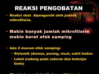 REAKSI PENGOBATAN Reaksi obat  dipengaruhi oleh jumlah mikrofilaria. Makin banyak jumlah mikrofilaria makin berat efek samping  Ada 2 macam efek samping:  Sistemik (deman, pusing, mual, sakit badan Lokal (radang pada saluran dan kelenjar limfe) Obat balas: antipiretik dan antihistamin 