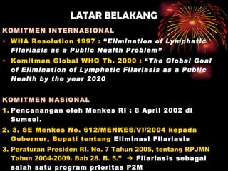 LATAR BELAKANG KOMITMEN INTERNASIONAL WHA Resolution 1997 :  “ Elimination of Lymphatic Filariasis as a Public Health Problem” Komitmen Global WHO Th. 2000 :  “ The Global Goal of Elimination of Lymphatic Filariasis as a Public Health by the year 2020 KOMITMEN NASIONAL 1. Pencanangan oleh Menkes RI : 8 April 2002 di Sumsel. 2. 3. SE Menkes No. 612/MENKES/VI/2004 kepada Gubernur, Bupati tentang  Eliminasi Filariasis 3.  Peraturan Presiden RI. No. 7 Tahun 2005, tentang RPJMN Tahun 2004-2009 .  Bab 28. B. 5.”      Filariasis sebagai salah satu program prioritas P2M 4. SE Mendagri No.443,43/875/SJ tgl 24 April 2007  tentang Pelaksanaan Pengobatan Massal Filariasis dlm rangka Eliminasi Filariasis di Indonesia 