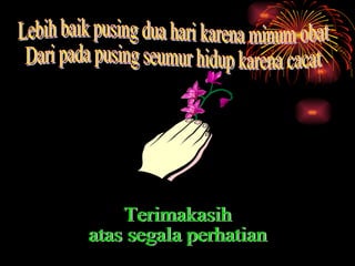 Lebih baik pusing dua hari karena minum obat Dari pada pusing seumur hidup karena cacat Terimakasih atas segala perhatian 