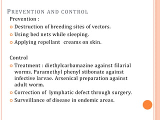 PREVENTION AND CONTROL
Prevention :
 Destruction of breeding sites of vectors.
 Using bed nets while sleeping.
 Applying repellant creams on skin.
Control
 Treatment : diethylcarbamazine against filarial
worms. Paramethyl phenyl stibonate against
infective larvae. Arsenical preparation against
adult worm.
 Correction of lymphatic defect through surgery.
 Surveillance of disease in endemic areas.
 